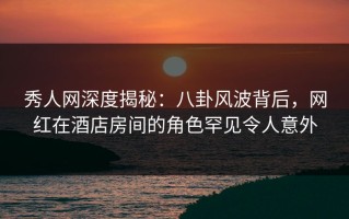 秀人网深度揭秘：八卦风波背后，网红在酒店房间的角色罕见令人意外
