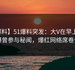 【爆料】51爆料突发：大V在早上七点被曝曾参与秘闻，爆红网络席卷全网