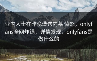 业内人士在昨晚遭遇内幕 愤怒，onlyfans全网炸锅，详情发现，onlyfans是做什么的