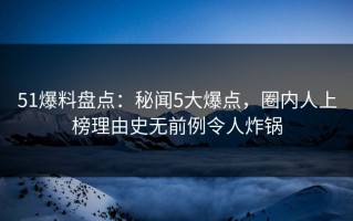 51爆料盘点：秘闻5大爆点，圈内人上榜理由史无前例令人炸锅