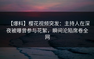 【爆料】樱花视频突发：主持人在深夜被曝曾参与花絮，瞬间沦陷席卷全网