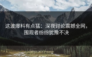 这波爆料有点猛：深夜讨论震撼全网，围观者纷纷犹豫不决