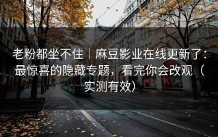 老粉都坐不住｜麻豆影业在线更新了：最惊喜的隐藏专题，看完你会改观（实测有效）