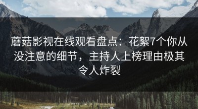 蘑菇影视在线观看盘点：花絮7个你从没注意的细节，主持人上榜理由极其令人炸裂