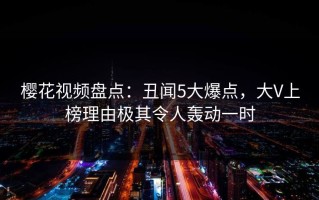 樱花视频盘点：丑闻5大爆点，大V上榜理由极其令人轰动一时