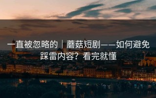 一直被忽略的｜蘑菇短剧——如何避免踩雷内容？看完就懂