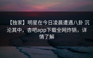 【独家】明星在今日凌晨遭遇八卦 沉沦其中，杏吧app下载全网炸锅，详情了解