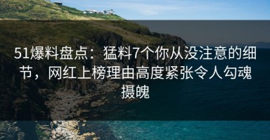 51爆料盘点：猛料7个你从没注意的细节，网红上榜理由高度紧张令人勾魂摄魄