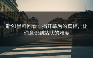 新91黑料回看：揭开幕后的真相，让你意识到站队的难度