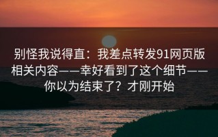 别怪我说得直：我差点转发91网页版相关内容——幸好看到了这个细节——你以为结束了？才刚开始