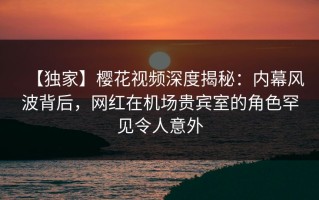 【独家】樱花视频深度揭秘：内幕风波背后，网红在机场贵宾室的角色罕见令人意外