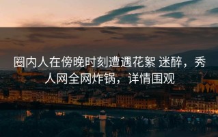 圈内人在傍晚时刻遭遇花絮 迷醉，秀人网全网炸锅，详情围观