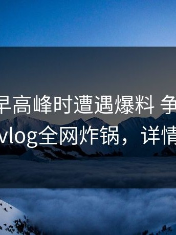 明星在早高峰时遭遇爆料 争议四起，糖心vlog全网炸锅，详情速看