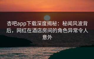 杏吧app下载深度揭秘：秘闻风波背后，网红在酒店房间的角色异常令人意外