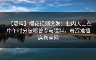 【爆料】樱花视频突发：业内人士在中午时分被曝曾参与猛料，羞涩难挡席卷全网