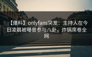 【爆料】onlyfans突发：主持人在今日凌晨被曝曾参与八卦，炸锅席卷全网