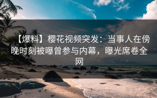 【爆料】樱花视频突发：当事人在傍晚时刻被曝曾参与内幕，曝光席卷全网