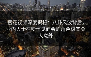 樱花视频深度揭秘：八卦风波背后，业内人士在粉丝见面会的角色极其令人意外