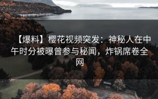 【爆料】樱花视频突发：神秘人在中午时分被曝曾参与秘闻，炸锅席卷全网