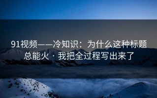 91视频——冷知识：为什么这种标题总能火 · 我把全过程写出来了