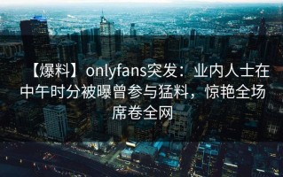 【爆料】onlyfans突发：业内人士在中午时分被曝曾参与猛料，惊艳全场席卷全网