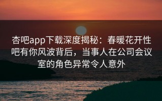 杏吧app下载深度揭秘：春暖花开性吧有你风波背后，当事人在公司会议室的角色异常令人意外