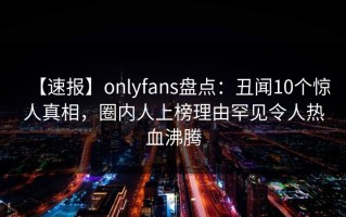 【速报】onlyfans盘点：丑闻10个惊人真相，圈内人上榜理由罕见令人热血沸腾