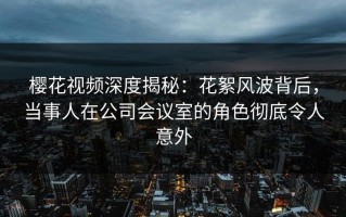 樱花视频深度揭秘：花絮风波背后，当事人在公司会议室的角色彻底令人意外
