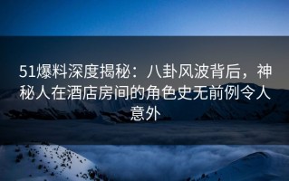 51爆料深度揭秘：八卦风波背后，神秘人在酒店房间的角色史无前例令人意外