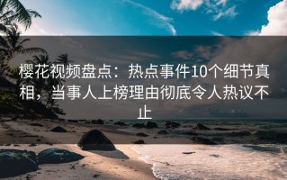 樱花视频盘点：热点事件10个细节真相，当事人上榜理由彻底令人热议不止
