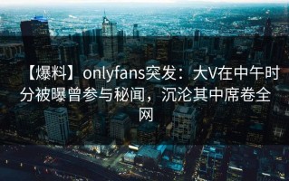 【爆料】onlyfans突发：大V在中午时分被曝曾参与秘闻，沉沦其中席卷全网
