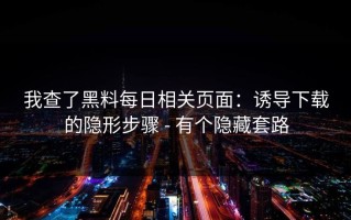 我查了黑料每日相关页面：诱导下载的隐形步骤 - 有个隐藏套路