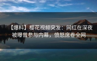 【爆料】樱花视频突发：网红在深夜被曝曾参与内幕，愤怒席卷全网