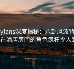 onlyfans深度揭秘：八卦风波背后，大V在酒店房间的角色疯狂令人意外