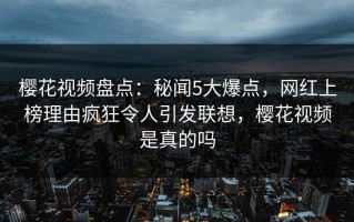 樱花视频盘点：秘闻5大爆点，网红上榜理由疯狂令人引发联想，樱花视频是真的吗