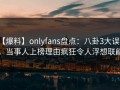 【爆料】onlyfans盘点：八卦3大误区，当事人上榜理由疯狂令人浮想联翩