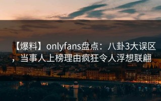 【爆料】onlyfans盘点：八卦3大误区，当事人上榜理由疯狂令人浮想联翩