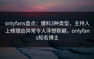 onlyfans盘点：爆料3种类型，主持人上榜理由异常令人浮想联翩，onlyfans知名博主