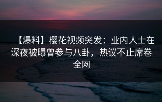 【爆料】樱花视频突发：业内人士在深夜被曝曾参与八卦，热议不止席卷全网