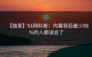 【独家】91网科普：内幕背后最少99%的人都误会了
