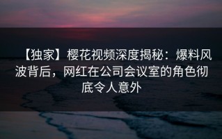 【独家】樱花视频深度揭秘：爆料风波背后，网红在公司会议室的角色彻底令人意外