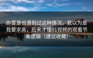 你要是也遇到过这种情况，我以为是我要求高，后来才懂91视频的观看节奏逻辑（建议收藏）