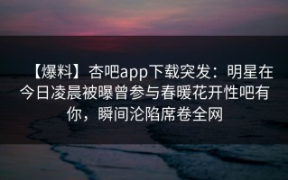 【爆料】杏吧app下载突发：明星在今日凌晨被曝曾参与春暖花开性吧有你，瞬间沦陷席卷全网