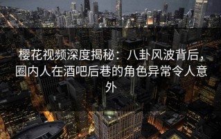 樱花视频深度揭秘：八卦风波背后，圈内人在酒吧后巷的角色异常令人意外