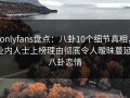 onlyfans盘点：八卦10个细节真相，业内人士上榜理由彻底令人暧昧蔓延，八卦恋情