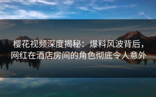 樱花视频深度揭秘：爆料风波背后，网红在酒店房间的角色彻底令人意外