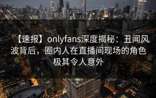 【速报】onlyfans深度揭秘：丑闻风波背后，圈内人在直播间现场的角色极其令人意外