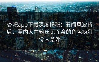 杏吧app下载深度揭秘：丑闻风波背后，圈内人在粉丝见面会的角色疯狂令人意外