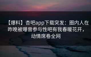 【爆料】杏吧app下载突发：圈内人在昨晚被曝曾参与性吧有我春暖花开，动情席卷全网