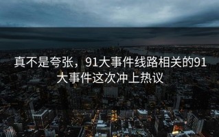 真不是夸张，91大事件线路相关的91大事件这次冲上热议